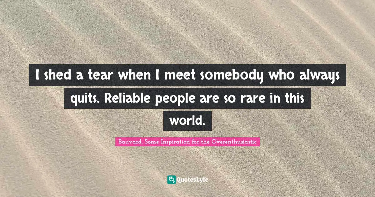 I shed a tear when I meet somebody who always quits. Reliable people are so rare in this world.