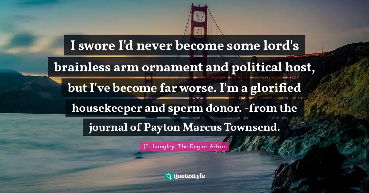 I swore I'd never become some lord's brainless arm ornament and political host, but I've become far worse. I'm a glorified housekeeper and sperm donor. -from the journal of Payton Marcus Townsend.