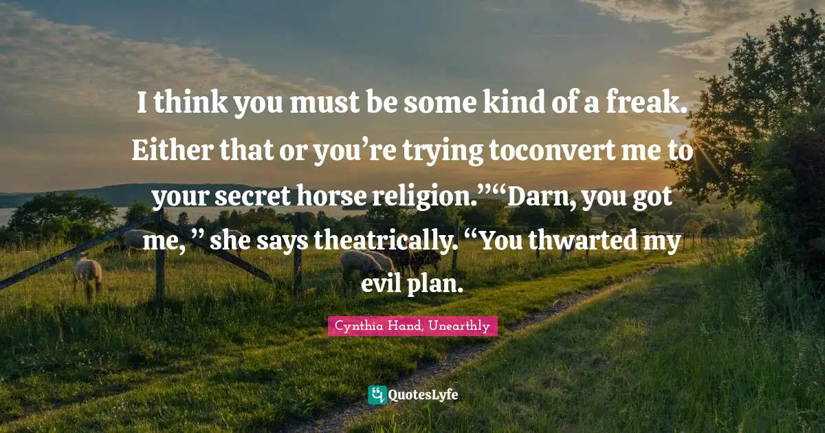 I think you must be some kind of a freak. Either that or you’re trying toconvert me to your secret horse religion.”“Darn, you got me, ” she says theatrically. “You thwarted my evil plan.