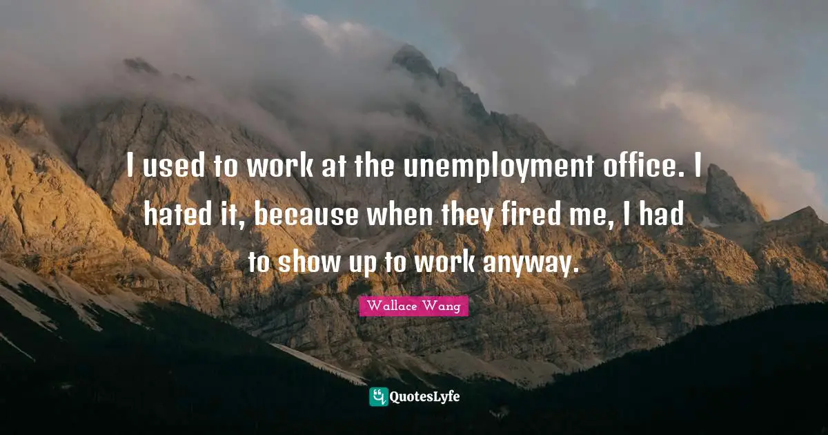 I used to work at the unemployment office. I hated it, because when they fired me, I had to show up to work anyway.
