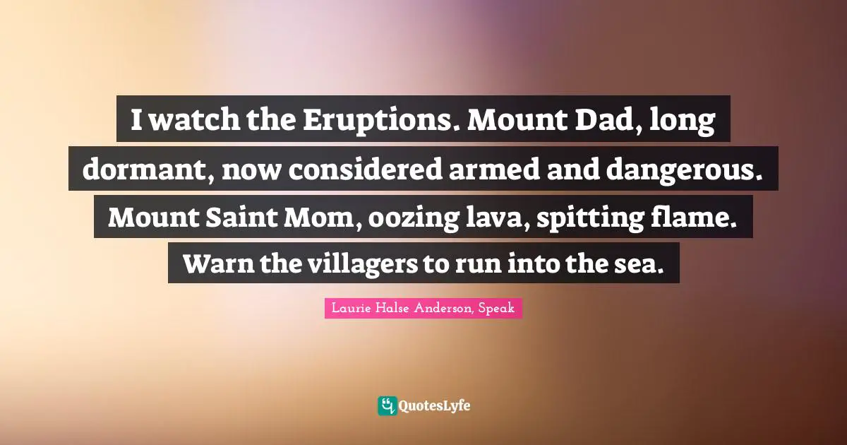Laurie Halse Anderson, Speak Quotes: "I watch the Eruptions. Mount Dad, long dormant, now considered armed and dangerous. Mount Saint Mom, oozing lava, spitting flame. Warn the villagers to run into the sea."