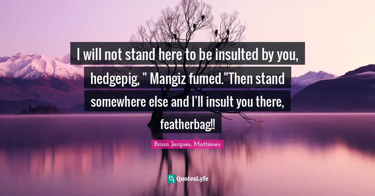 I will not stand here to be insulted by you, hedgepig, " Mangiz fumed."Then stand somewhere else and I'll insult you there, featherbag!!