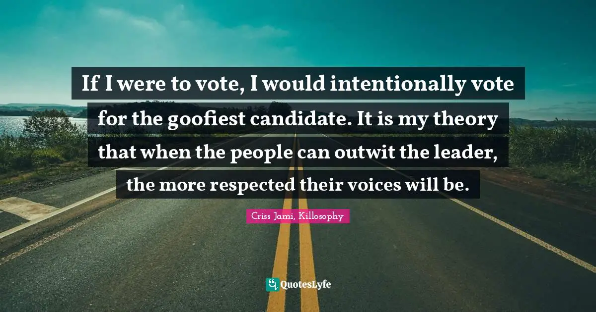If I were to vote, I would intentionally vote for the goofiest candidate. It is my theory that when the people can outwit the leader, the more respected their voices will be.