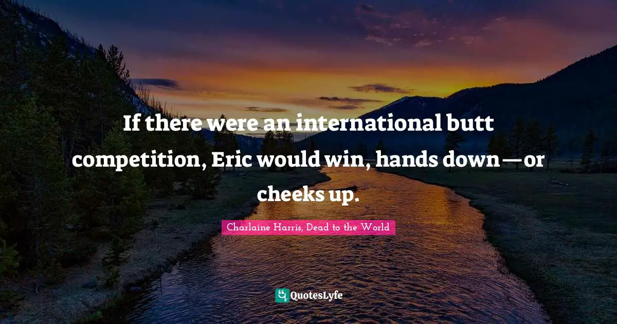 If there were an international butt competition, Eric would win, hands down—or cheeks up.