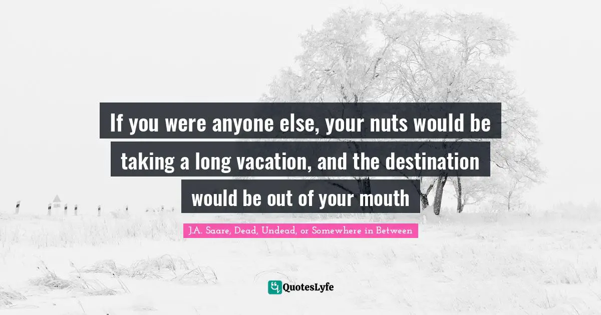 If you were anyone else, your nuts would be taking a long vacation, and the destination would be out of your mouth