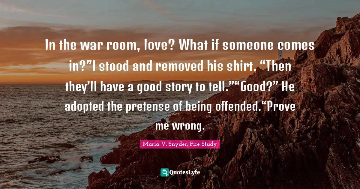 In the war room, love? What if someone comes in?”I stood and removed his shirt. “Then they’ll have a good story to tell.”“Good?” He adopted the pretense of being offended.“Prove me wrong.