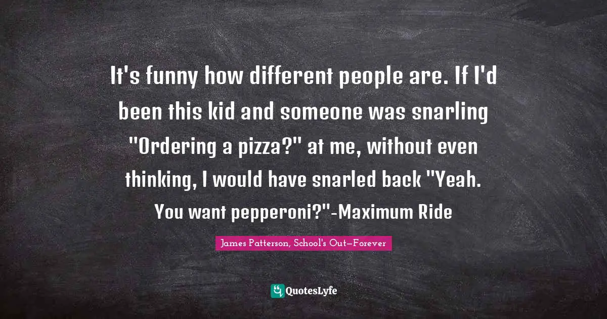 It's funny how different people are. If I'd been this kid and someone was snarling "Ordering a pizza?" at me, without even thinking, I would have snarled back "Yeah. You want pepperoni?"-Maximum Ride