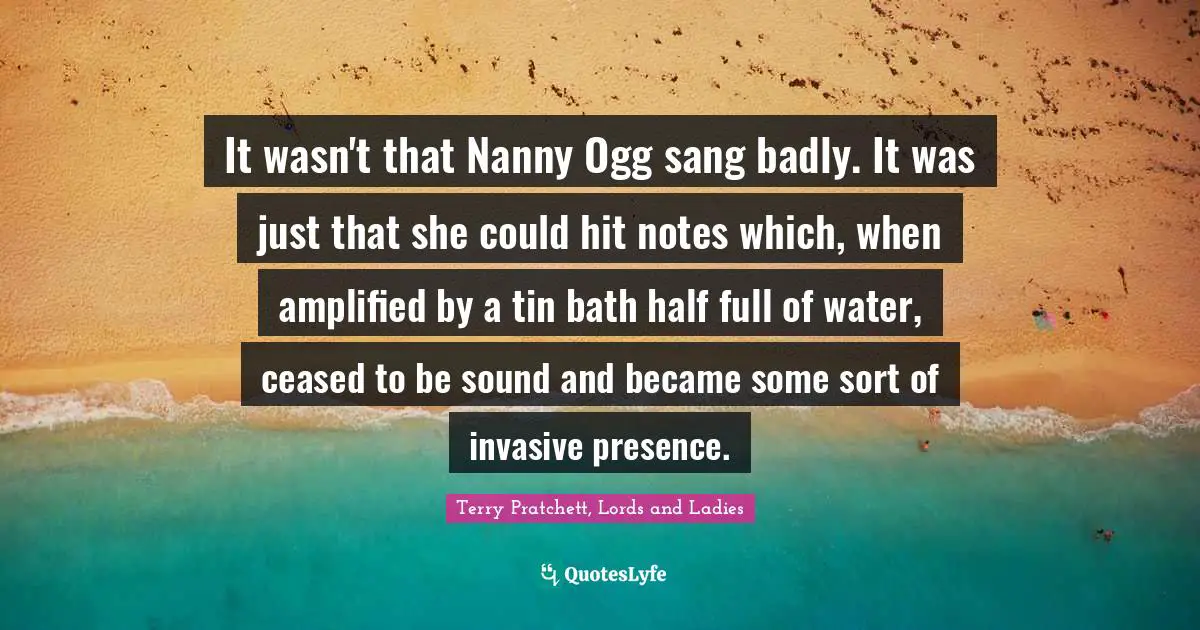 It wasn't that Nanny Ogg sang badly. It was just that she could hit notes which, when amplified by a tin bath half full of water, ceased to be sound and became some sort of invasive presence.