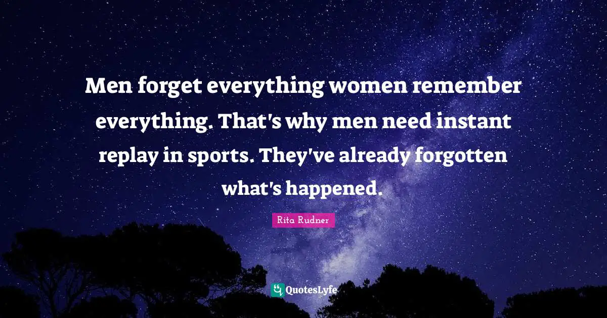 Men forget everything women remember everything. That's why men need instant replay in sports. They've already forgotten what's happened.