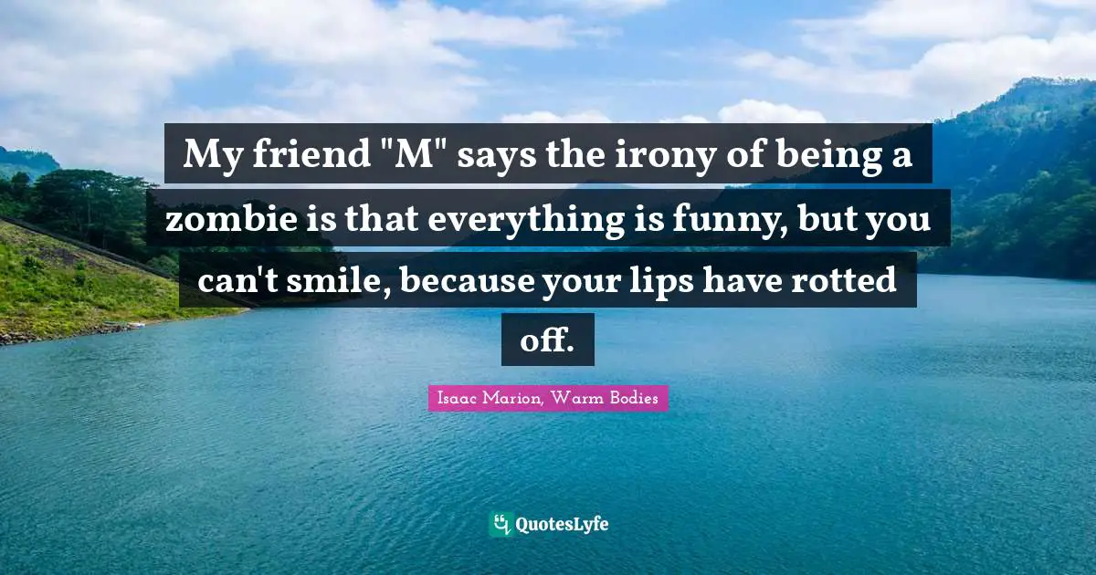 My friend "M" says the irony of being a zombie is that everything is funny, but you can't smile, because your lips have rotted off.