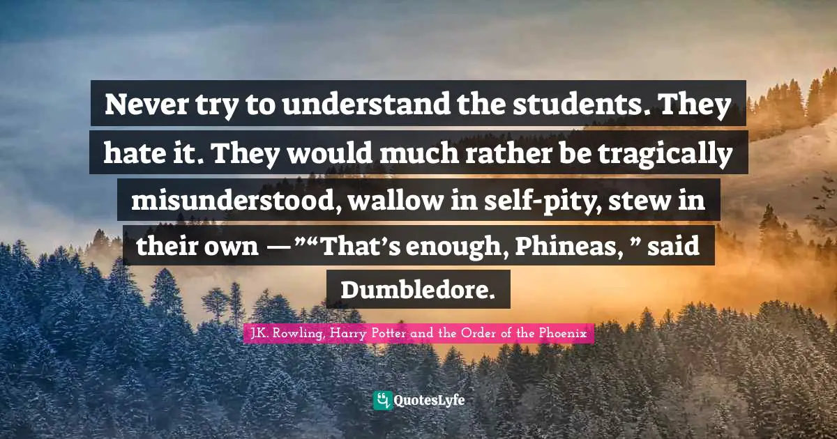 Never try to understand the students. They hate it. They would much rather be tragically misunderstood, wallow in self-pity, stew in their own —”“That’s enough, Phineas, ” said Dumbledore.