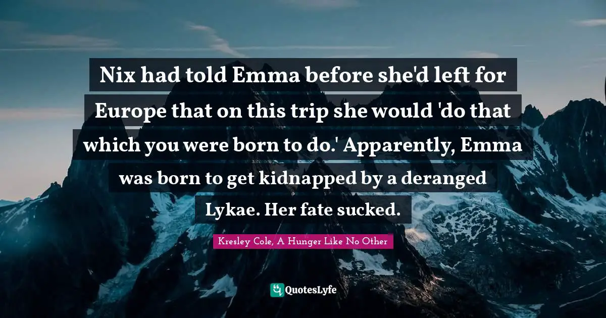 Nix had told Emma before she'd left for Europe that on this trip she would 'do that which you were born to do.' Apparently, Emma was born to get kidnapped by a deranged Lykae. Her fate sucked.