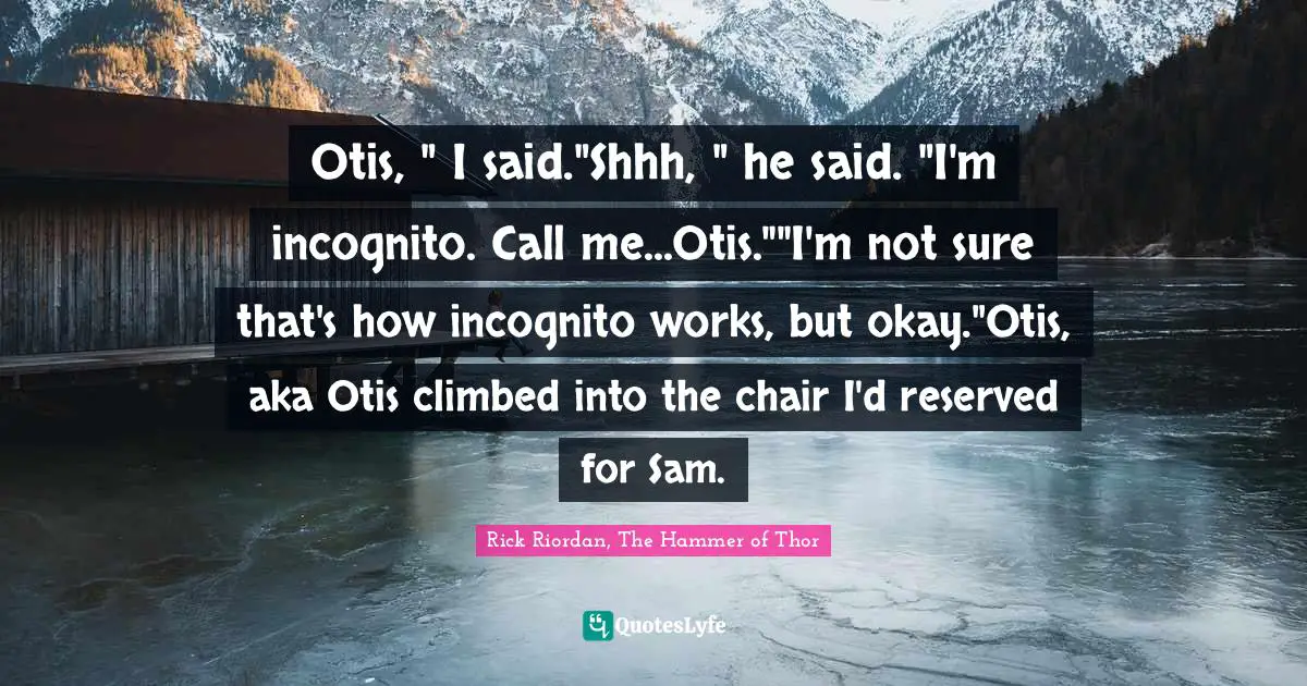 Otis, " I said."Shhh, " he said. "I'm incognito. Call me...Otis.""I'm not sure that's how incognito works, but okay."Otis, aka Otis climbed into the chair I'd reserved for Sam.