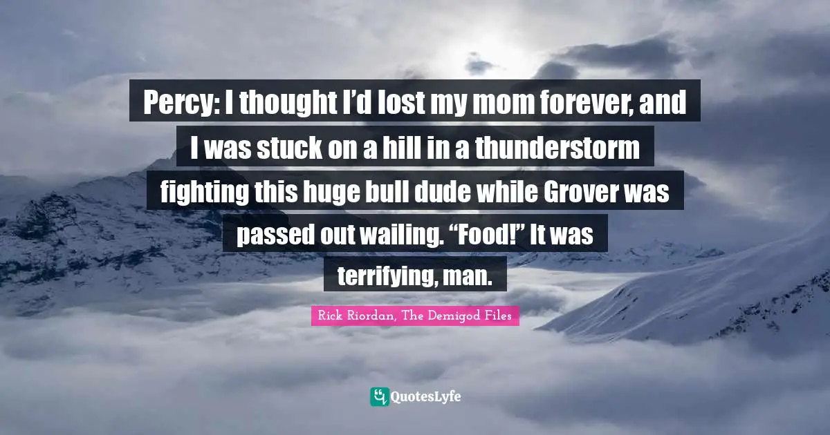 Percy: I thought I’d lost my mom forever, and I was stuck on a hill in a thunderstorm fighting this huge bull dude while Grover was passed out wailing. “Food!” It was terrifying, man.