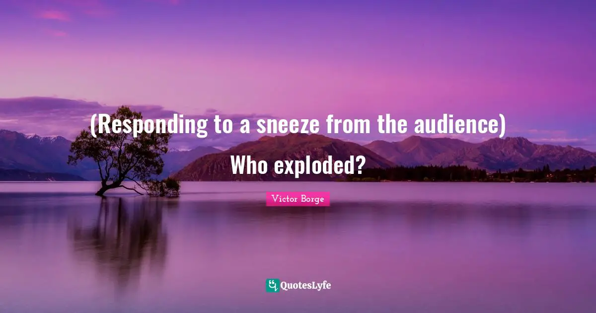 (Responding to a sneeze from the audience) Who exploded?