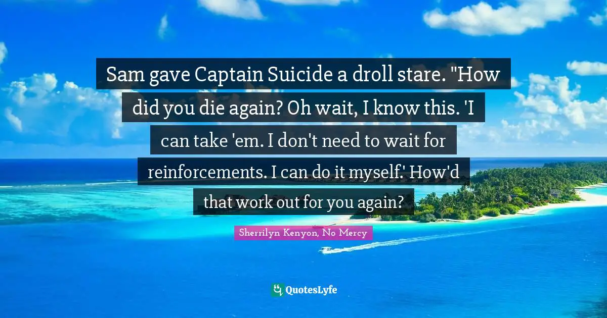Sam gave Captain Suicide a droll stare. "How did you die again? Oh wait, I know this. 'I can take 'em. I don't need to wait for reinforcements. I can do it myself.' How'd that work out for you again?