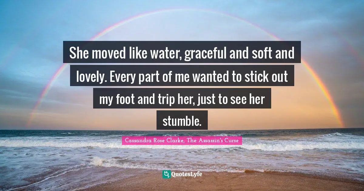 Cassandra Rose Clarke, The Assassin's Curse Quotes: "She moved like water, graceful and soft and lovely. Every part of me wanted to stick out my foot and trip her, just to see her stumble."