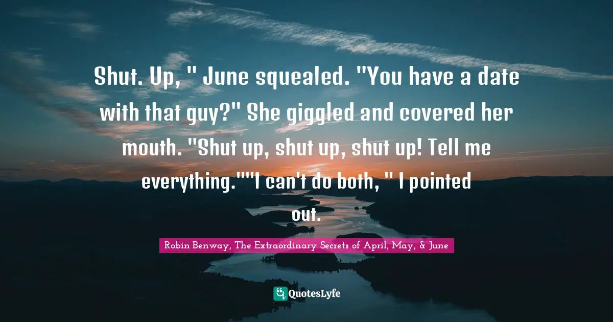 Robin Benway, The Extraordinary Secrets Of April, May, & June Quotes: "Shut. Up, " June squealed. "You have a date with that guy?" She giggled and covered her mouth. "Shut up, shut up, shut up! Tell me everything.""I can't do both, " I pointed out."