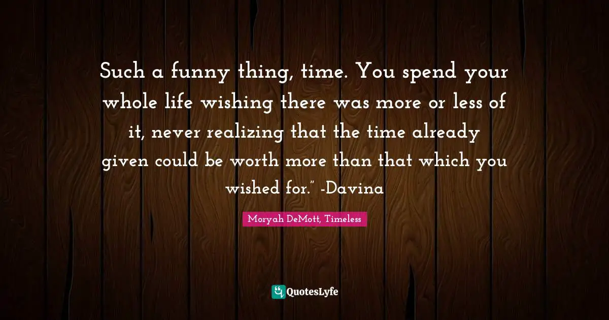 Such a funny thing, time. You spend your whole life wishing there was more or less of it, never realizing that the time already given could be worth more than that which you wished for.” -Davina