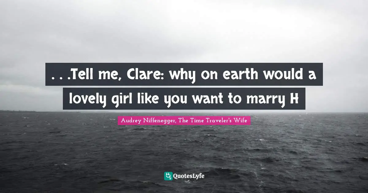 Audrey Niffenegger, The Time Traveler's Wife Quotes: ". . .Tell me, Clare: why on earth would a lovely girl like you want to marry H"