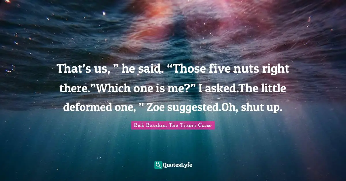 That’s us, ” he said. “Those five nuts right there.”Which one is me?” I asked.The little deformed one, ” Zoe suggested.Oh, shut up.