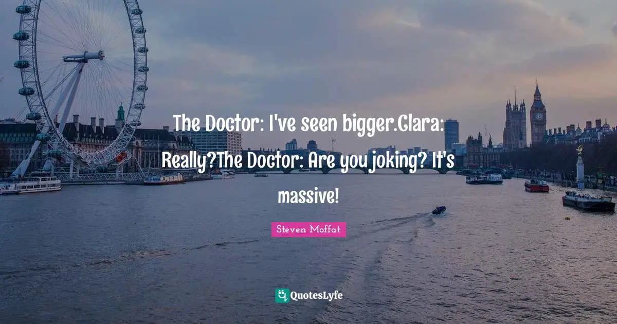 The Doctor: I've seen bigger.Clara: Really?The Doctor: Are you joking? It's massive!