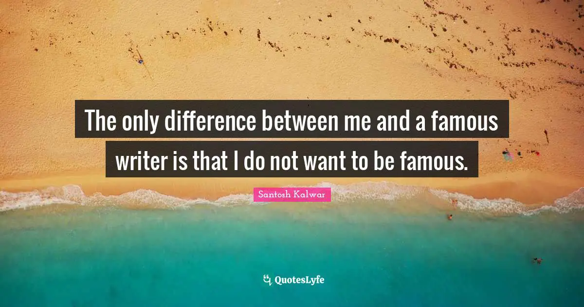 The only difference between me and a famous writer is that I do not want to be famous.