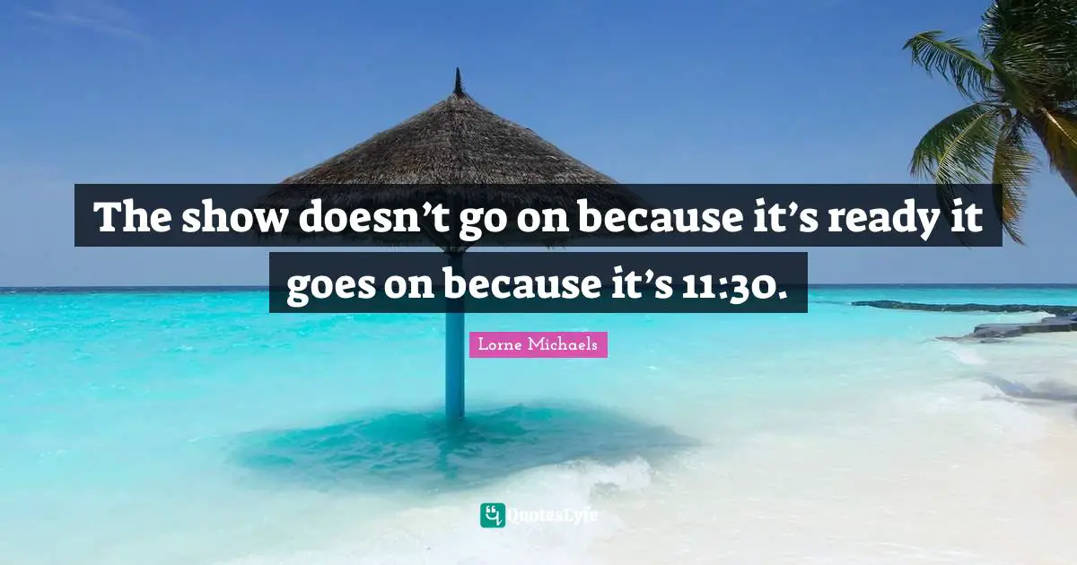 The show doesn’t go on because it’s ready it goes on because it’s 11:30.