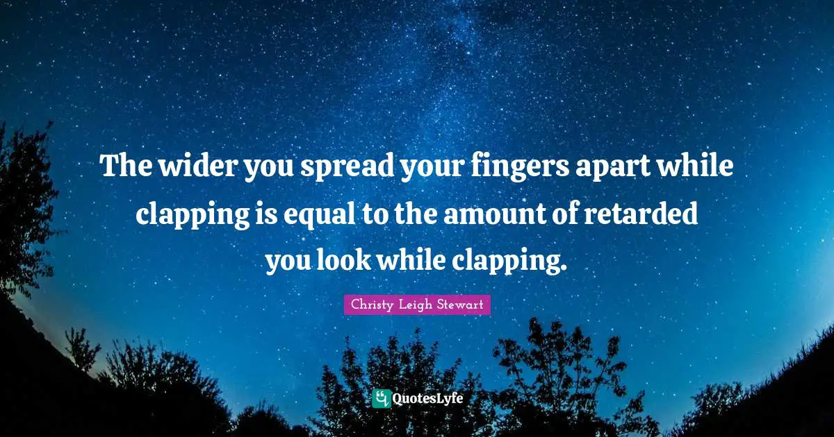 The wider you spread your fingers apart while clapping is equal to the amount of retarded you look while clapping.