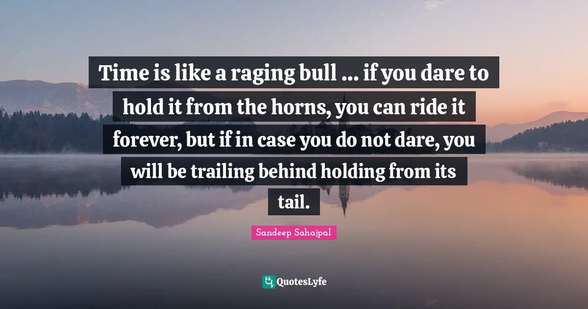 Time is like a raging bull … if you dare to hold it from the horns, you can ride it forever, but if in case you do not dare, you will be trailing behind holding from its tail.