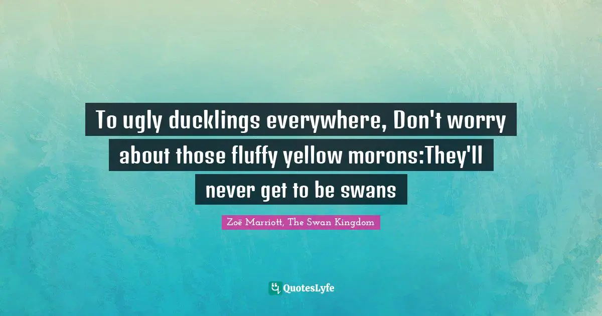 To ugly ducklings everywhere, Don't worry about those fluffy yellow morons:They'll never get to be swans