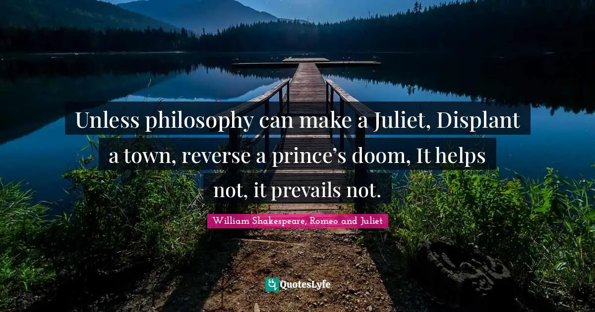 Unless philosophy can make a Juliet, Displant a town, reverse a prince’s doom, It helps not, it prevails not.