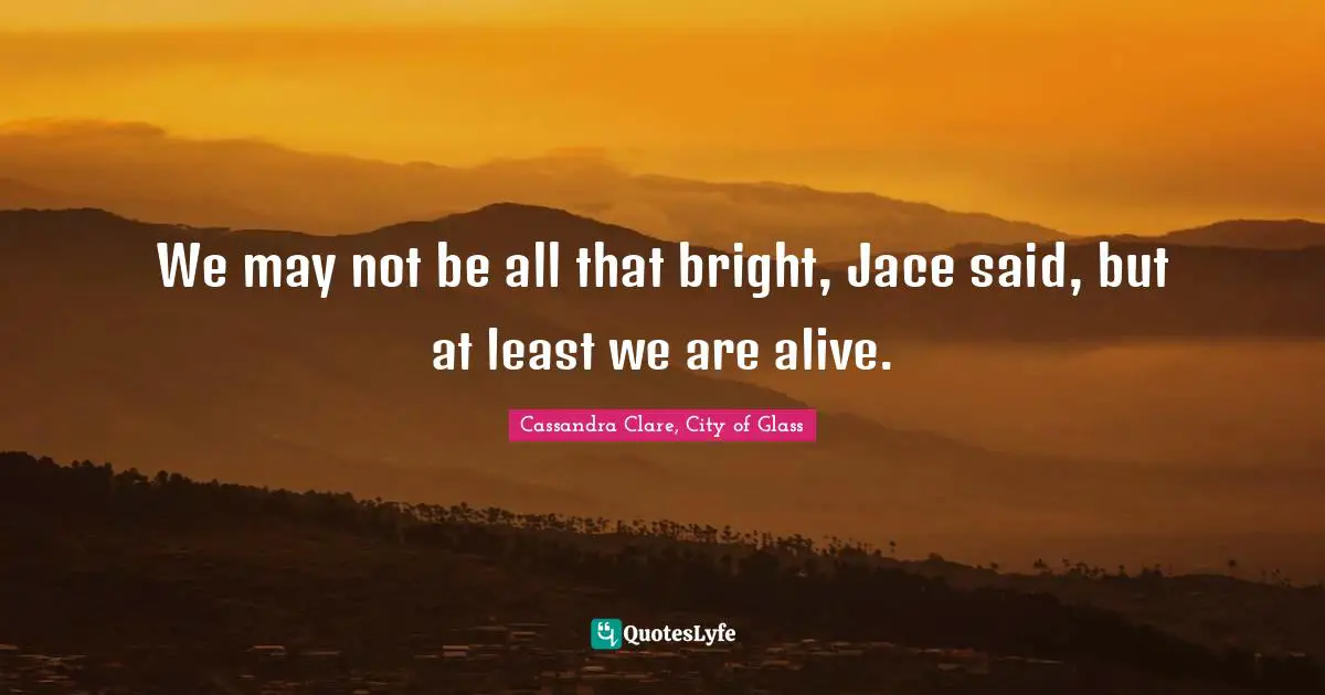 Cassandra Clare, City Of Glass Quotes: "We may not be all that bright, Jace said, but at least we are alive."