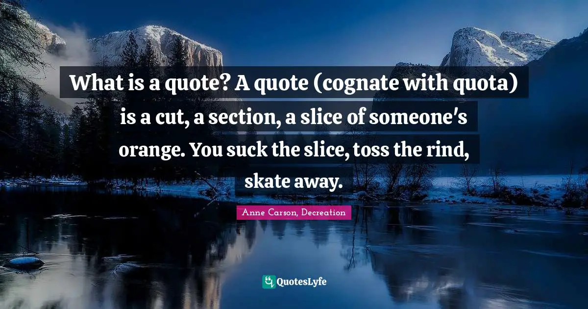 Anne Carson Quotes: "What is a quote? A quote (cognate with quota) is a cut, a section, a slice of someone's orange. You suck the slice, toss the rind, skate away."
