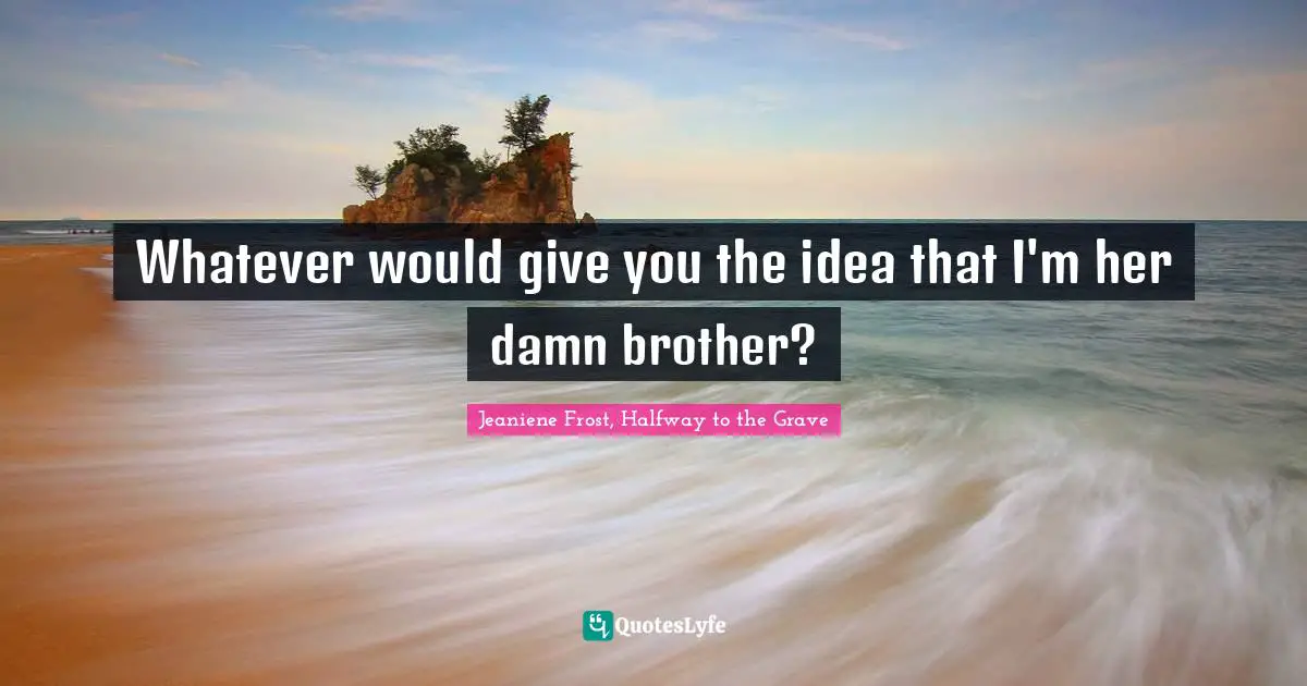 Whatever would give you the idea that I'm her damn brother?