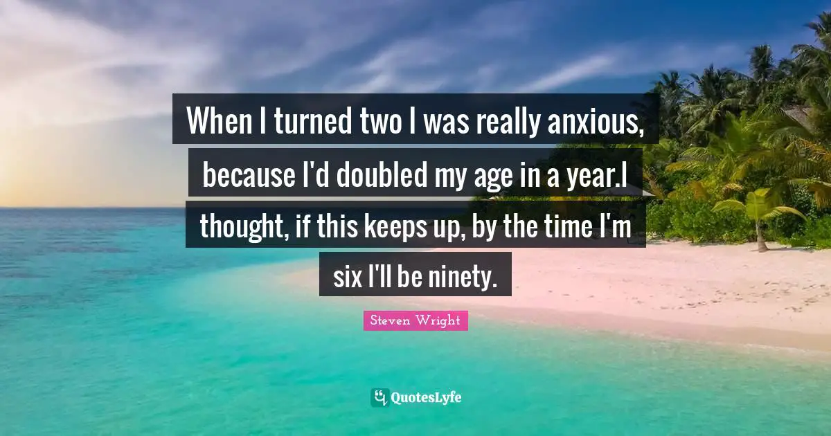 When I turned two I was really anxious, because I'd doubled my age in a year.I thought, if this keeps up, by the time I'm six I'll be ninety.