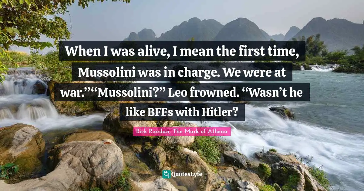When I was alive, I mean the first time, Mussolini was in charge. We were at war.”“Mussolini?” Leo frowned. “Wasn’t he like BFFs with Hitler?