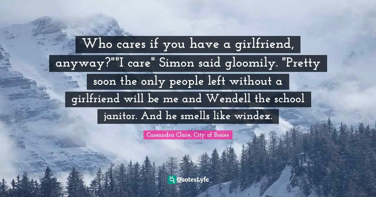 Who cares if you have a girlfriend, anyway?""I care" Simon said gloomily. "Pretty soon the only people left without a girlfriend will be me and Wendell the school janitor. And he smells like windex.