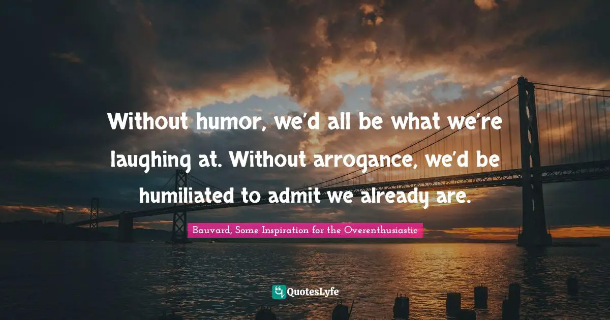 Without humor, we’d all be what we’re laughing at. Without arrogance, we’d be humiliated to admit we already are.