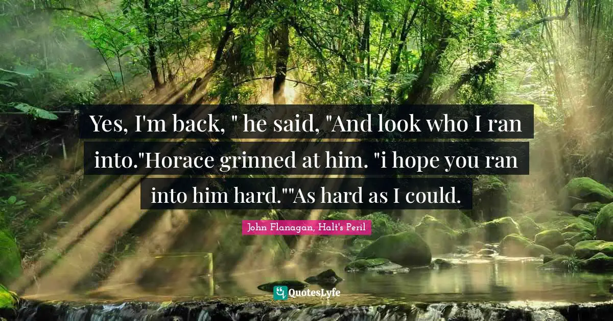 Yes, I'm back, " he said, "And look who I ran into."Horace grinned at him. "i hope you ran into him hard.""As hard as I could.