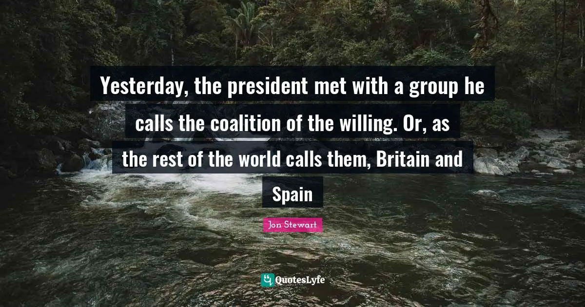 Jon Stewart Quotes: "Yesterday, the president met with a group he calls the coalition of the willing. Or, as the rest of the world calls them, Britain and Spain"