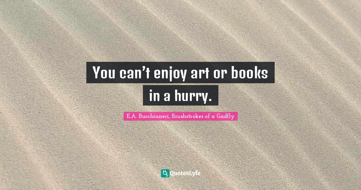 You can’t enjoy art or books in a hurry.