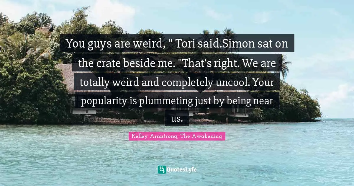 You guys are weird, " Tori said.Simon sat on the crate beside me. "That's right. We are totally weird and completely uncool. Your popularity is plummeting just by being near us.