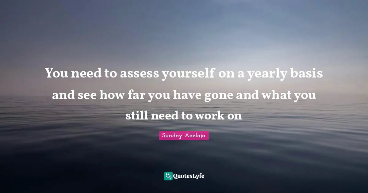 You need to assess yourself on a yearly basis and see how far you have gone and what you still need to work on