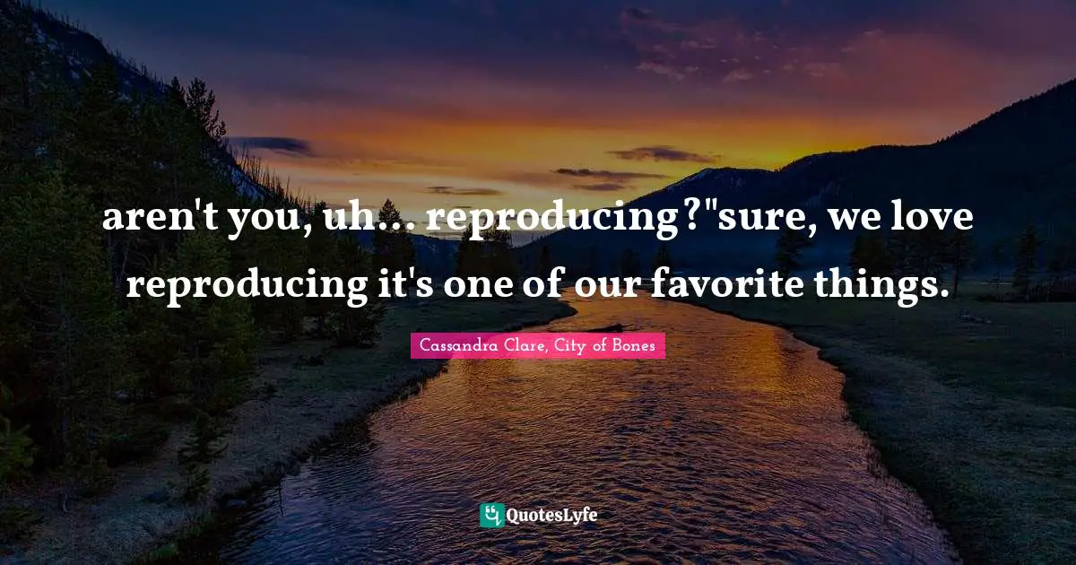 aren't you, uh... reproducing?"sure, we love reproducing it's one of our favorite things.