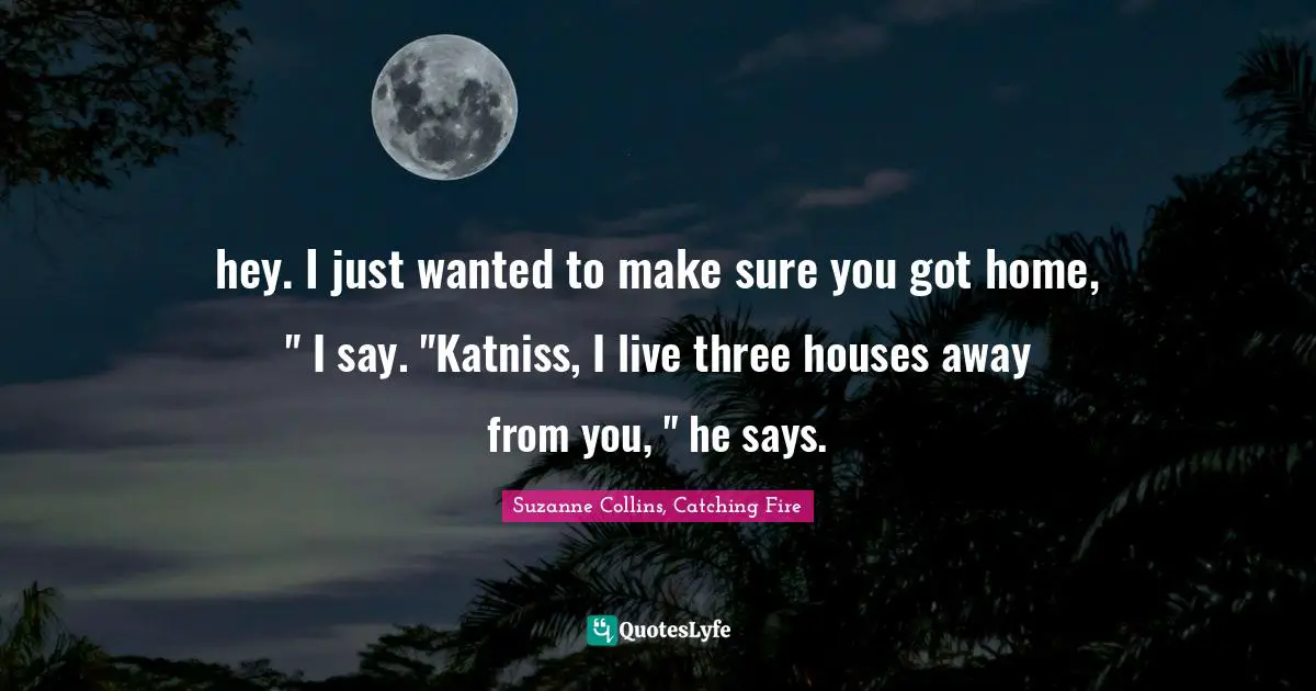hey. I just wanted to make sure you got home, " I say. "Katniss, I live three houses away from you, " he says.