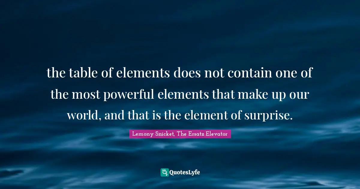 the table of elements does not contain one of the most powerful elements that make up our world, and that is the element of surprise.