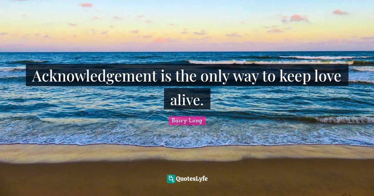 Acknowledgement is the only way to keep love alive.