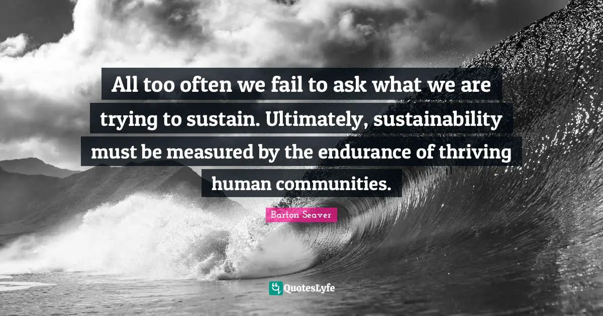 All too often we fail to ask what we are trying to sustain. Ultimately, sustainability must be measured by the endurance of thriving human communities.