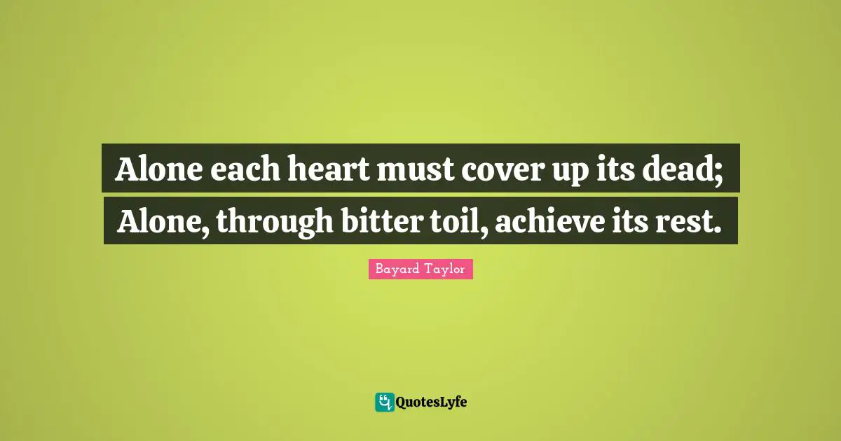 Alone each heart must cover up its dead; Alone, through bitter toil, achieve its rest.